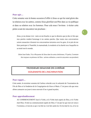 8
Pour agir…
Cette semaine sera la bonne occasion d’offrir à Jésus ce qui lui rend gloire dns
ta relation avec les auttres, comme Jésus glorifiait son Père dans sa vie publique
et dans sa relation avec les hommes. Pour cela nous t’invitons à réciter cette
prière avant de rencontrer ton prochain :
Jésus, je me donne à toi : mets en ma bouche ce que tu déssires que je dice et fais que
mes paroles rendent hommage à tes saintes paroles. Que toutes mes conversations
soient consacrées à honorer tes conversations terrestres avec les gens. Je te prie de me
faire participer à l’humilité, la mansuétude, la modestie et la charité avec lesquelles tu
as traité tout le monde.
(Saint Jean Eudes, Vie et Royaume de Jésus dans les ames chrétiennes, VI partie, Comment
être toujours en présence de Dieu : actions ordinaires, avant de rencontrer son prochain)
Pour rappel…
Cette année, la troisième semaine de Carême coïncide avec la solennité de l’incarnation du
Fils de Dieu et la fondation de la Congrégation de Jésus et Marie. C’est pour cela que nous
allons consacrer ces jours à nous souvenir d’un si grand mystère.
Pour approfondissement
AU COMMENCEMENT était le Verbe, et le Verbe était auprès de Dieu, et le Verbe
était Dieu. Il était au commencement auprès de Dieu. C’est par lui que tout est venu à
l’existence, et rien de ce qui s’est fait ne s’est fait saints lui. En lui était la vie, et la vie
 