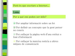 Per a què ens poden ser útils? Però és que escriure a Internet... Links Per ampliar informació sobre un fet Per definir un concepte que la gent potser no coneix Per enllaçar la pàgina web d’una entitat o font d’informació Per enllaçar la mateixa notícia a altres mitjans de comunicació 