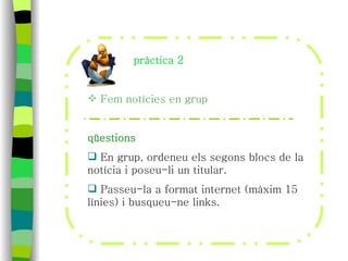 pràctica 2 Fem notícies en grup qüestions En grup, ordeneu els segons blocs de la notícia i poseu-li un titular. Passeu-la a format internet (màxim 15 línies) i busqueu-ne links. 