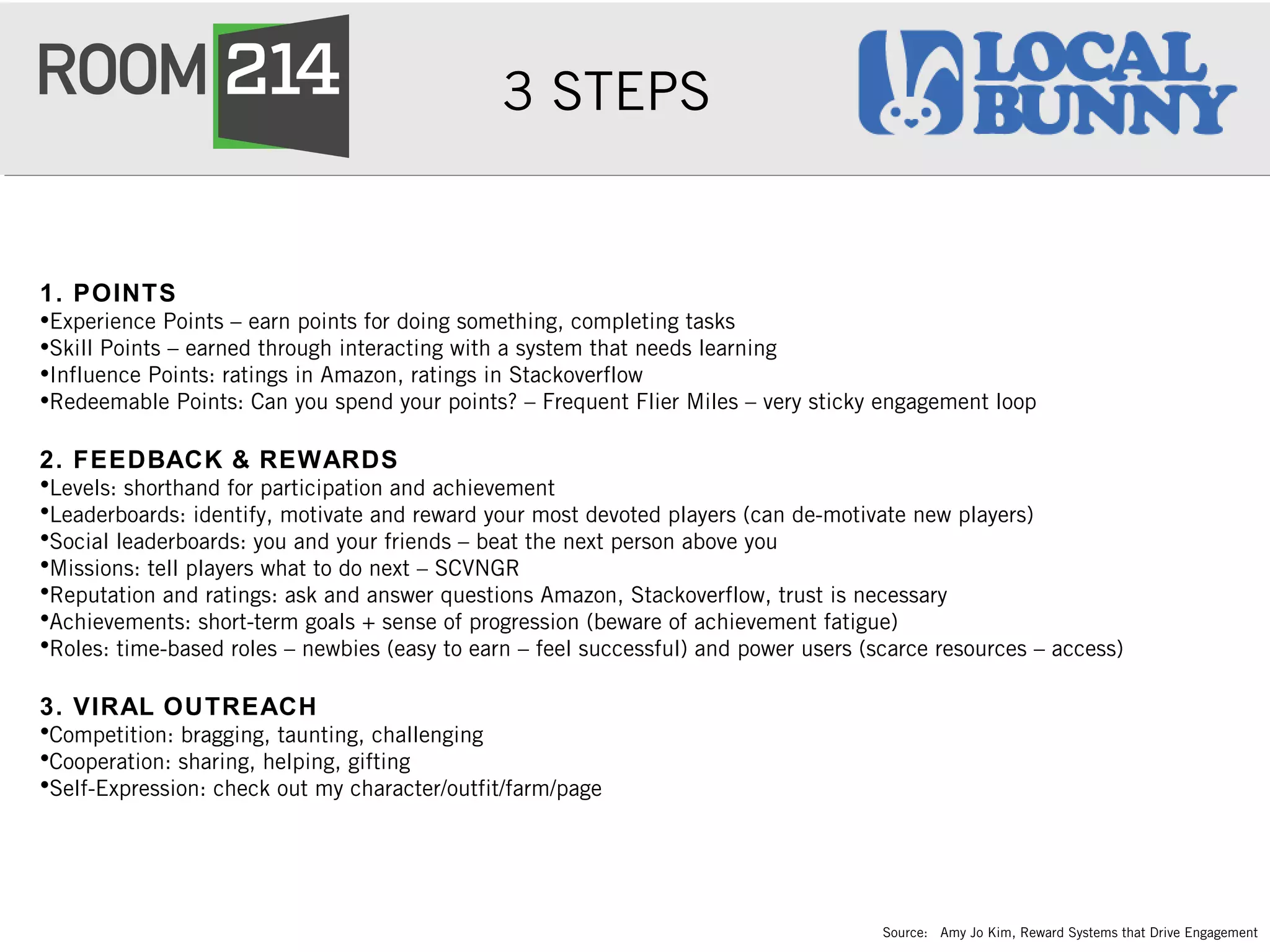 3 STEPS
1. POINTS
•Experience Points – earn points for doing something, completing tasks
•Skill Points – earned through interacting with a system that needs learning
•Influence Points: ratings in Amazon, ratings in Stackoverflow
•Redeemable Points: Can you spend your points? – Frequent Flier Miles – very sticky engagement loop
2. FEEDBACK & REWARDS
•Levels: shorthand for participation and achievement
•Leaderboards: identify, motivate and reward your most devoted players (can de-motivate new players)
•Social leaderboards: you and your friends – beat the next person above you
•Missions: tell players what to do next – SCVNGR
•Reputation and ratings: ask and answer questions Amazon, Stackoverflow, trust is necessary
•Achievements: short-term goals + sense of progression (beware of achievement fatigue)
•Roles: time-based roles – newbies (easy to earn – feel successful) and power users (scarce resources – access)
3. VIRAL OUTREACH
•Competition: bragging, taunting, challenging
•Cooperation: sharing, helping, gifting
•Self-Expression: check out my character/outfit/farm/page
Source: Amy Jo Kim, Reward Systems that Drive Engagement
 