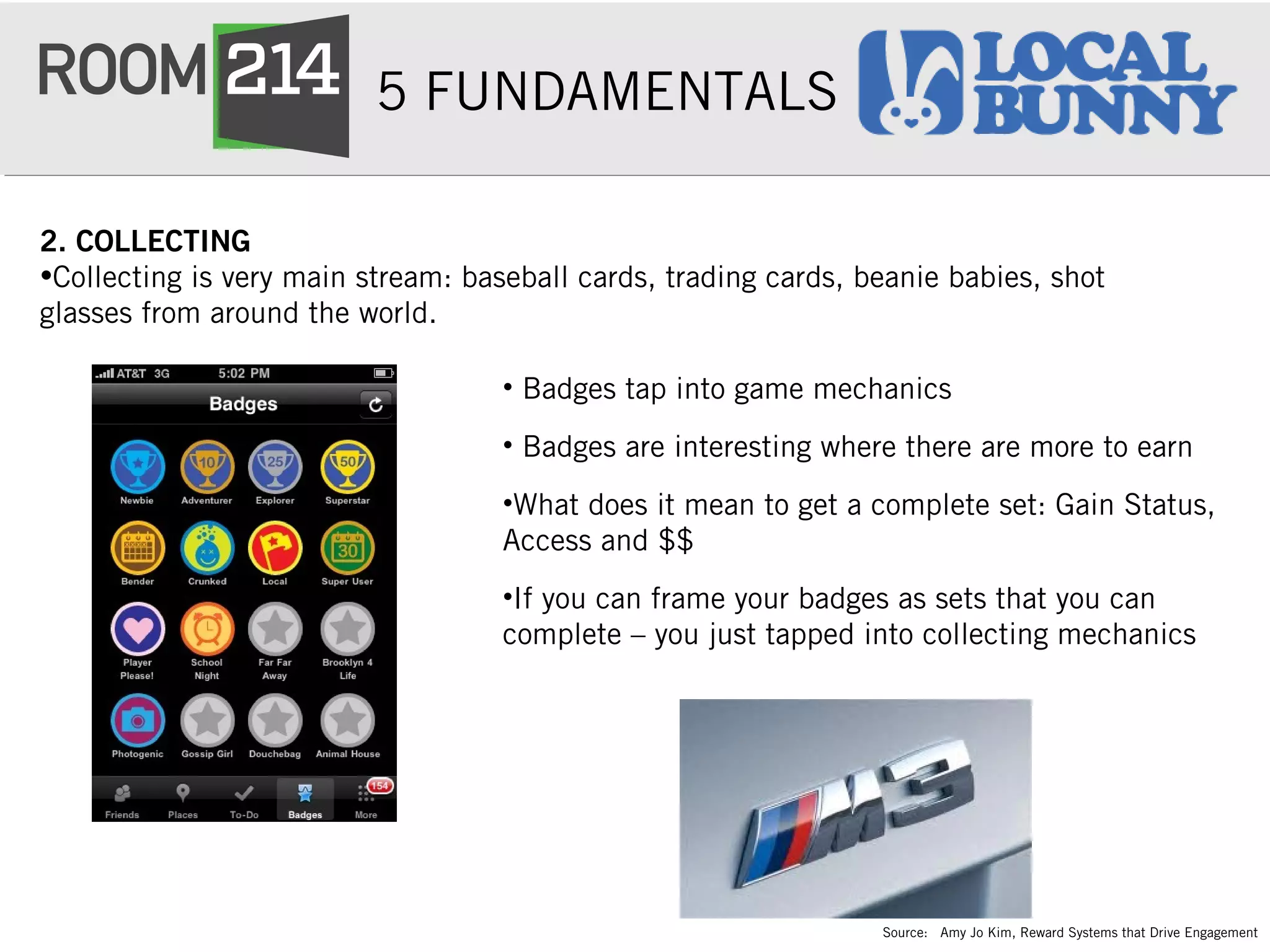 5 FUNDAMENTALS
2. COLLECTING
•Collecting is very main stream: baseball cards, trading cards, beanie babies, shot
glasses from around the world.
• Badges tap into game mechanics
• Badges are interesting where there are more to earn
•What does it mean to get a complete set: Gain Status,
Access and $$
•If you can frame your badges as sets that you can
complete – you just tapped into collecting mechanics
Source: Amy Jo Kim, Reward Systems that Drive Engagement
 
