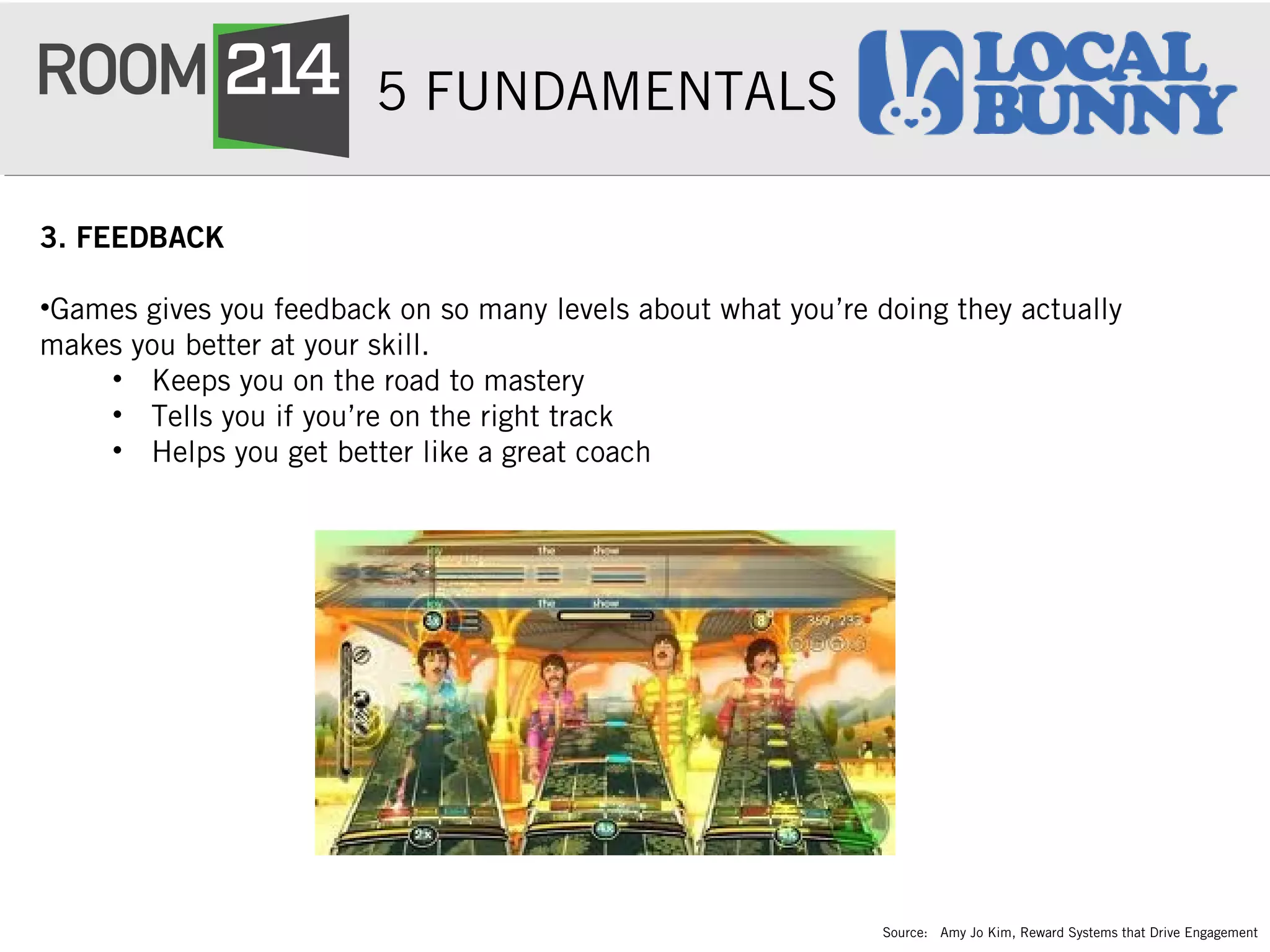 5 FUNDAMENTALS
3. FEEDBACK
•Games gives you feedback on so many levels about what you’re doing they actually
makes you better at your skill.  
• Keeps you on the road to mastery  
• Tells you if you’re on the right track
• Helps you get better like a great coach 
Source: Amy Jo Kim, Reward Systems that Drive Engagement
 