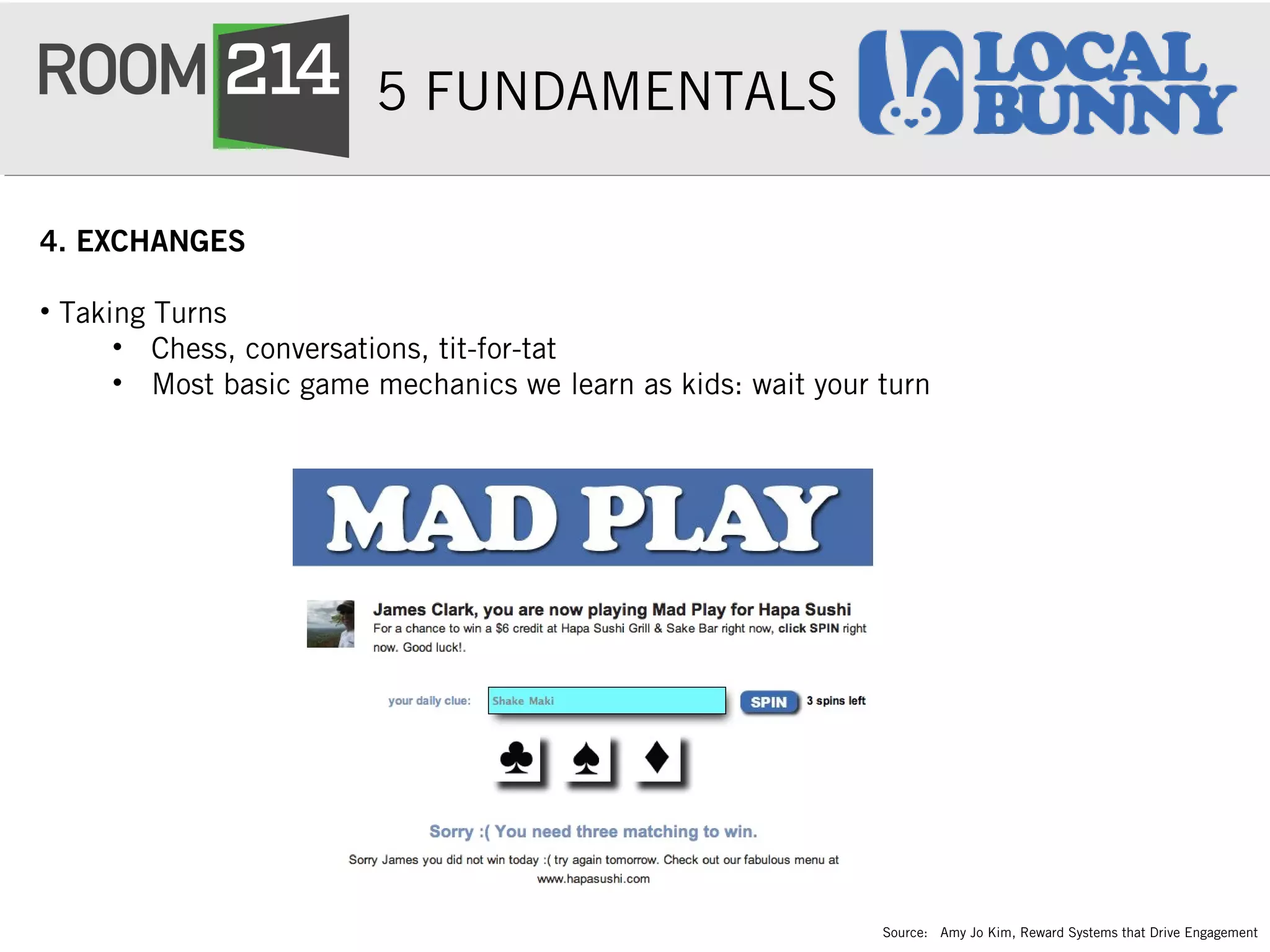 5 FUNDAMENTALS
4. EXCHANGES
• Taking Turns 
• Chess, conversations, tit-for-tat
• Most basic game mechanics we learn as kids: wait your turn
Source: Amy Jo Kim, Reward Systems that Drive Engagement
 