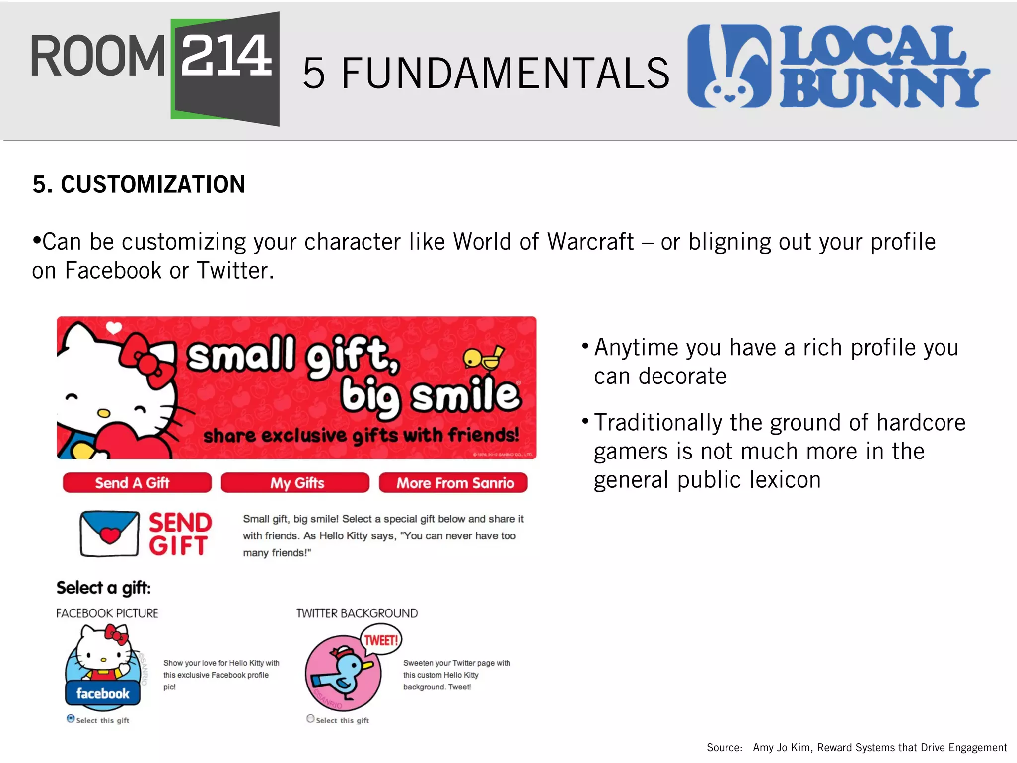 5 FUNDAMENTALS
5. CUSTOMIZATION
•Can be customizing your character like World of Warcraft – or bligning out your profile
on Facebook or Twitter.
• Anytime you have a rich profile you
can decorate
• Traditionally the ground of hardcore
gamers is not much more in the
general public lexicon
Source: Amy Jo Kim, Reward Systems that Drive Engagement
 