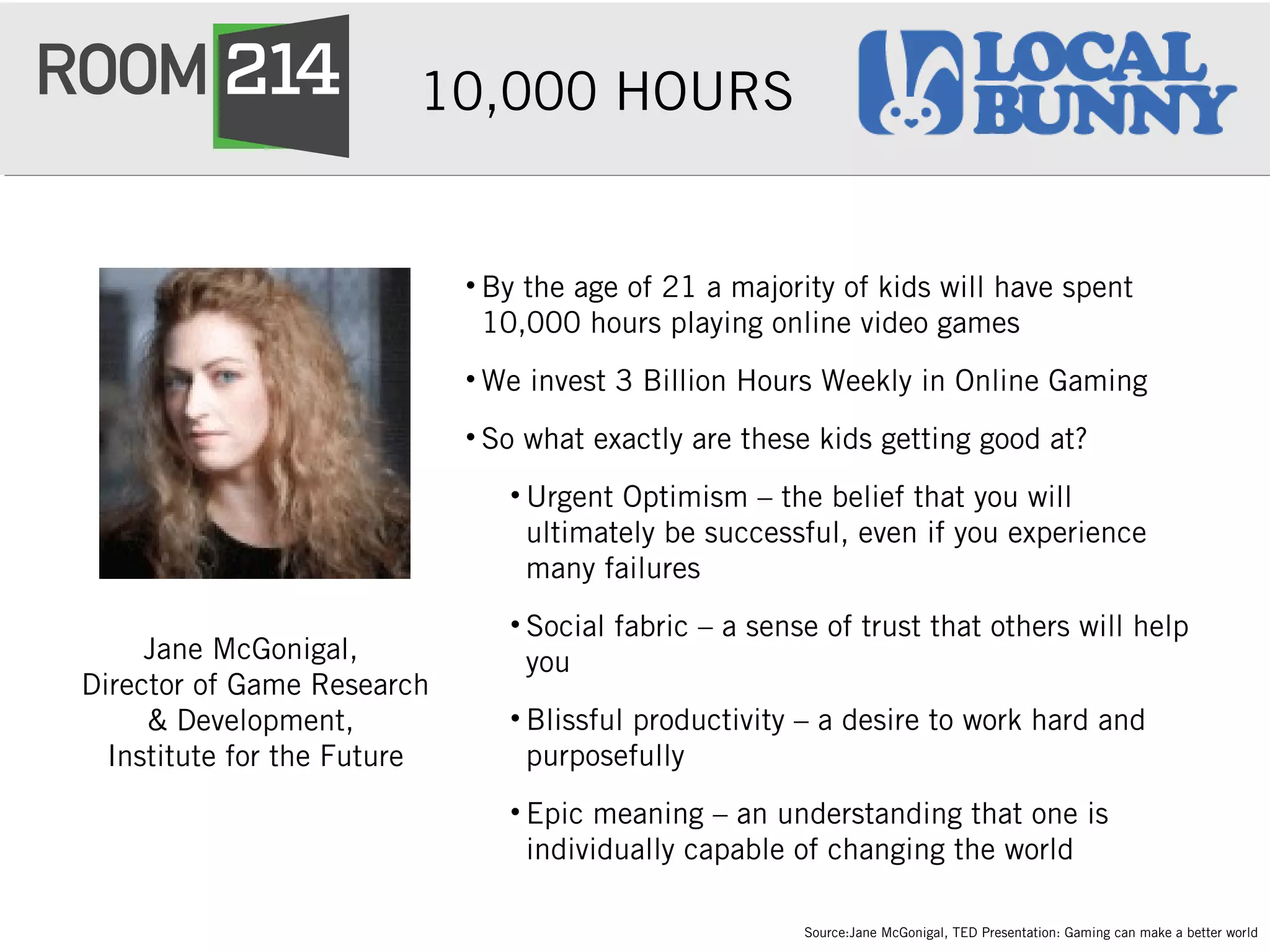 10,000 HOURS
• By the age of 21 a majority of kids will have spent
10,000 hours playing online video games
• We invest 3 Billion Hours Weekly in Online Gaming
• So what exactly are these kids getting good at?
• Urgent Optimism – the belief that you will
ultimately be successful, even if you experience
many failures
• Social fabric – a sense of trust that others will help
you
• Blissful productivity – a desire to work hard and
purposefully
• Epic meaning – an understanding that one is
individually capable of changing the world
Jane McGonigal,
Director of Game Research
& Development,
Institute for the Future
Source:Jane McGonigal, TED Presentation: Gaming can make a better world
 