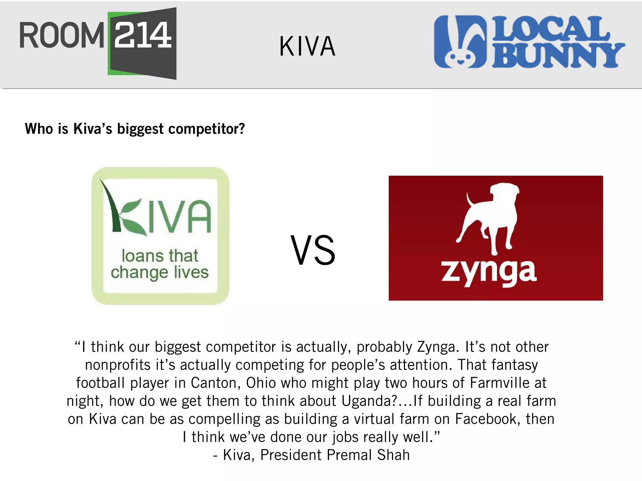 KIVA
Who is Kiva’s biggest competitor?
“I think our biggest competitor is actually, probably Zynga. It’s not other
nonprofits it’s actually competing for people’s attention. That fantasy
football player in Canton, Ohio who might play two hours of Farmville at
night, how do we get them to think about Uganda?…If building a real farm
on Kiva can be as compelling as building a virtual farm on Facebook, then
I think we’ve done our jobs really well.”
- Kiva, President Premal Shah
VS
 