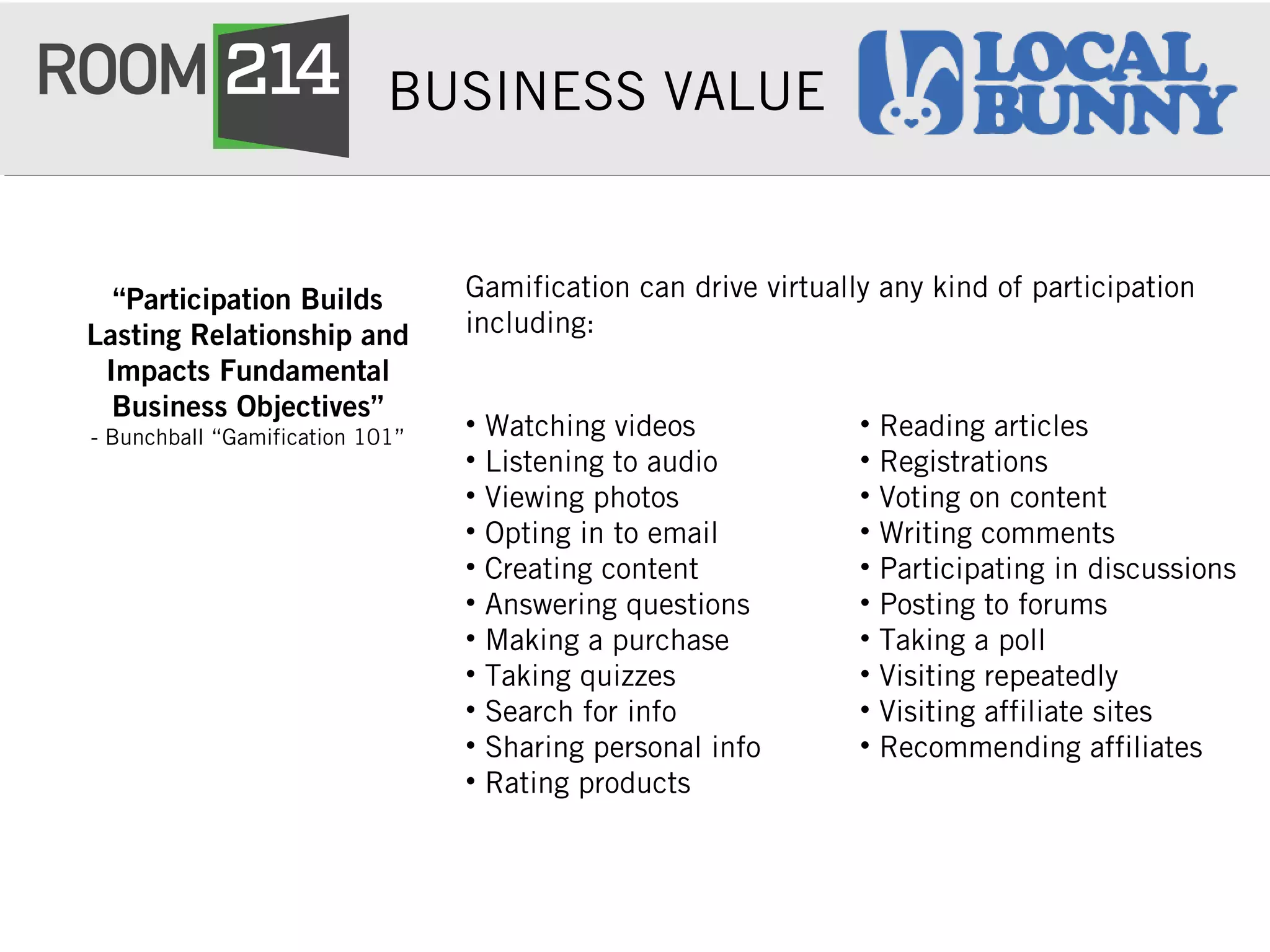 BUSINESS VALUE
Gamification can drive virtually any kind of participation
including:
“Participation Builds
Lasting Relationship and
Impacts Fundamental
Business Objectives”
- Bunchball “Gamification 101” • Watching videos
• Listening to audio
• Viewing photos
• Opting in to email
• Creating content
• Answering questions
• Making a purchase
• Taking quizzes
• Search for info
• Sharing personal info
• Rating products
• Reading articles
• Registrations
• Voting on content
• Writing comments
• Participating in discussions
• Posting to forums
• Taking a poll
• Visiting repeatedly
• Visiting affiliate sites
• Recommending affiliates
 