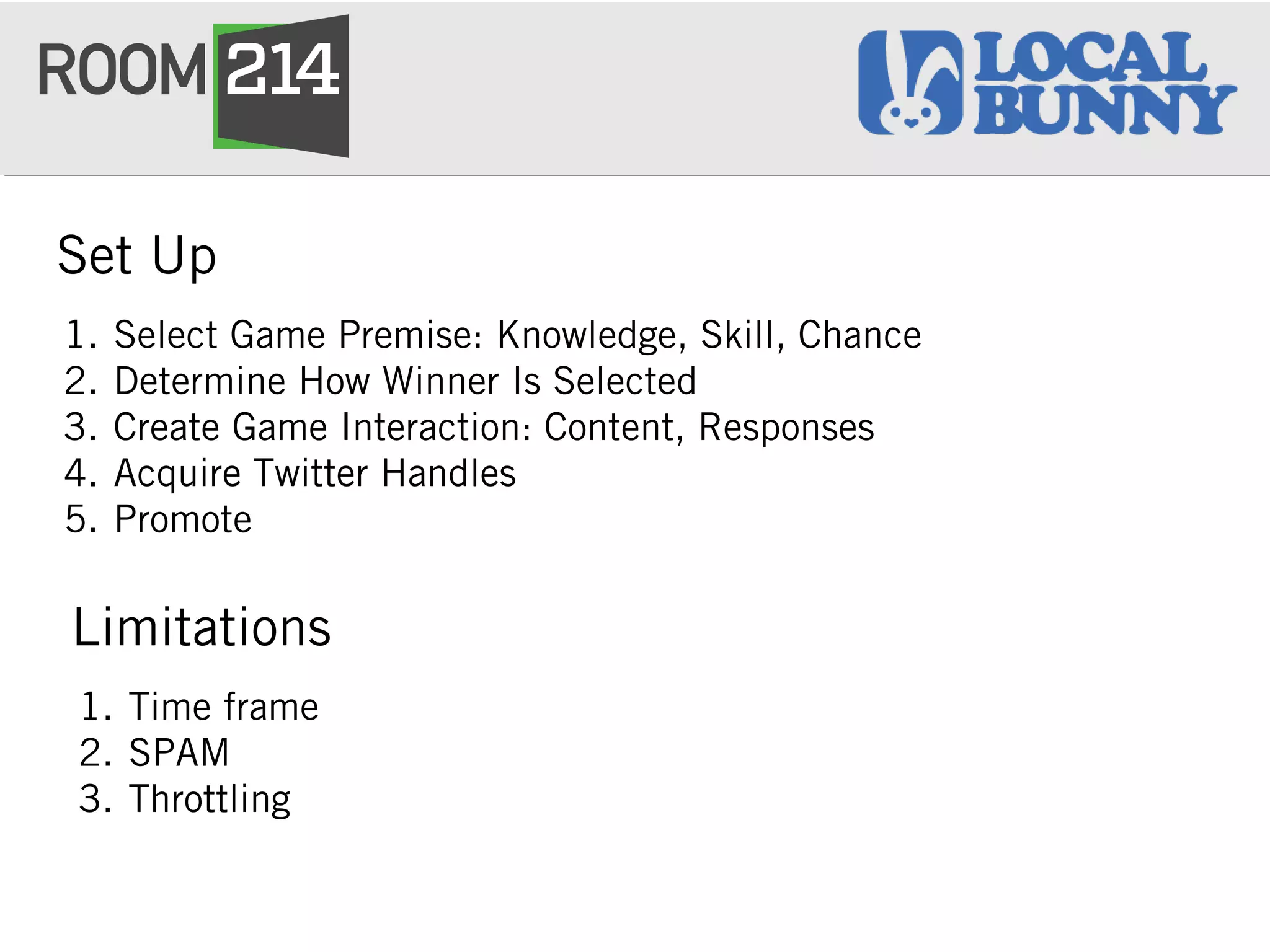 Set Up
1. Select Game Premise: Knowledge, Skill, Chance
2. Determine How Winner Is Selected
3. Create Game Interaction: Content, Responses
4. Acquire Twitter Handles
5. Promote
Limitations
1. Time frame
2. SPAM
3. Throttling
 
