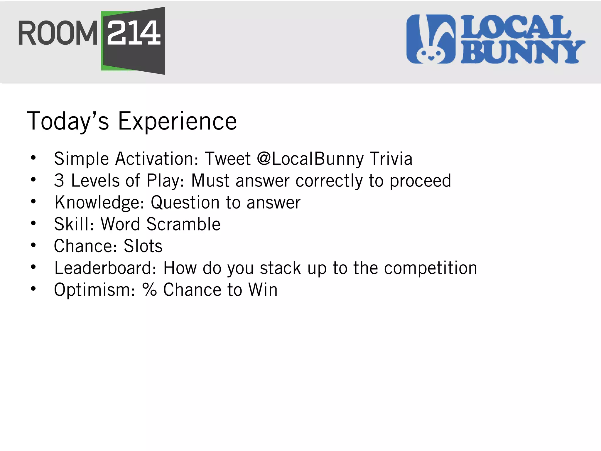 Today’s Experience
• Simple Activation: Tweet @LocalBunny Trivia
• 3 Levels of Play: Must answer correctly to proceed
• Knowledge: Question to answer
• Skill: Word Scramble
• Chance: Slots
• Leaderboard: How do you stack up to the competition
• Optimism: % Chance to Win
 