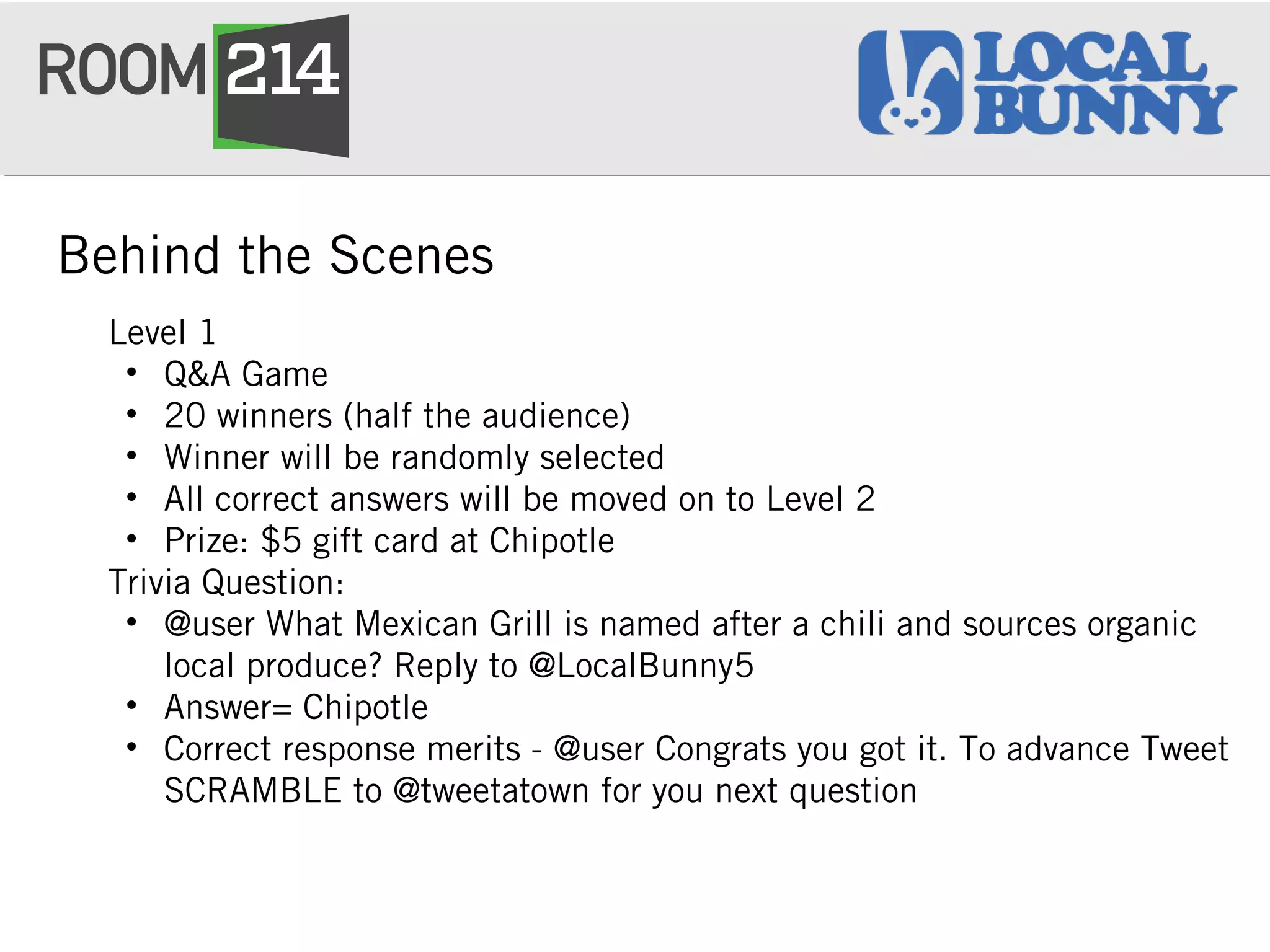 Behind the Scenes
Level 1
• Q&A Game
• 20 winners (half the audience)
• Winner will be randomly selected
• All correct answers will be moved on to Level 2
• Prize: $5 gift card at Chipotle
Trivia Question:
• @user What Mexican Grill is named after a chili and sources organic
local produce? Reply to @LocalBunny5
• Answer= Chipotle
• Correct response merits - @user Congrats you got it. To advance Tweet
SCRAMBLE to @tweetatown for you next question
 