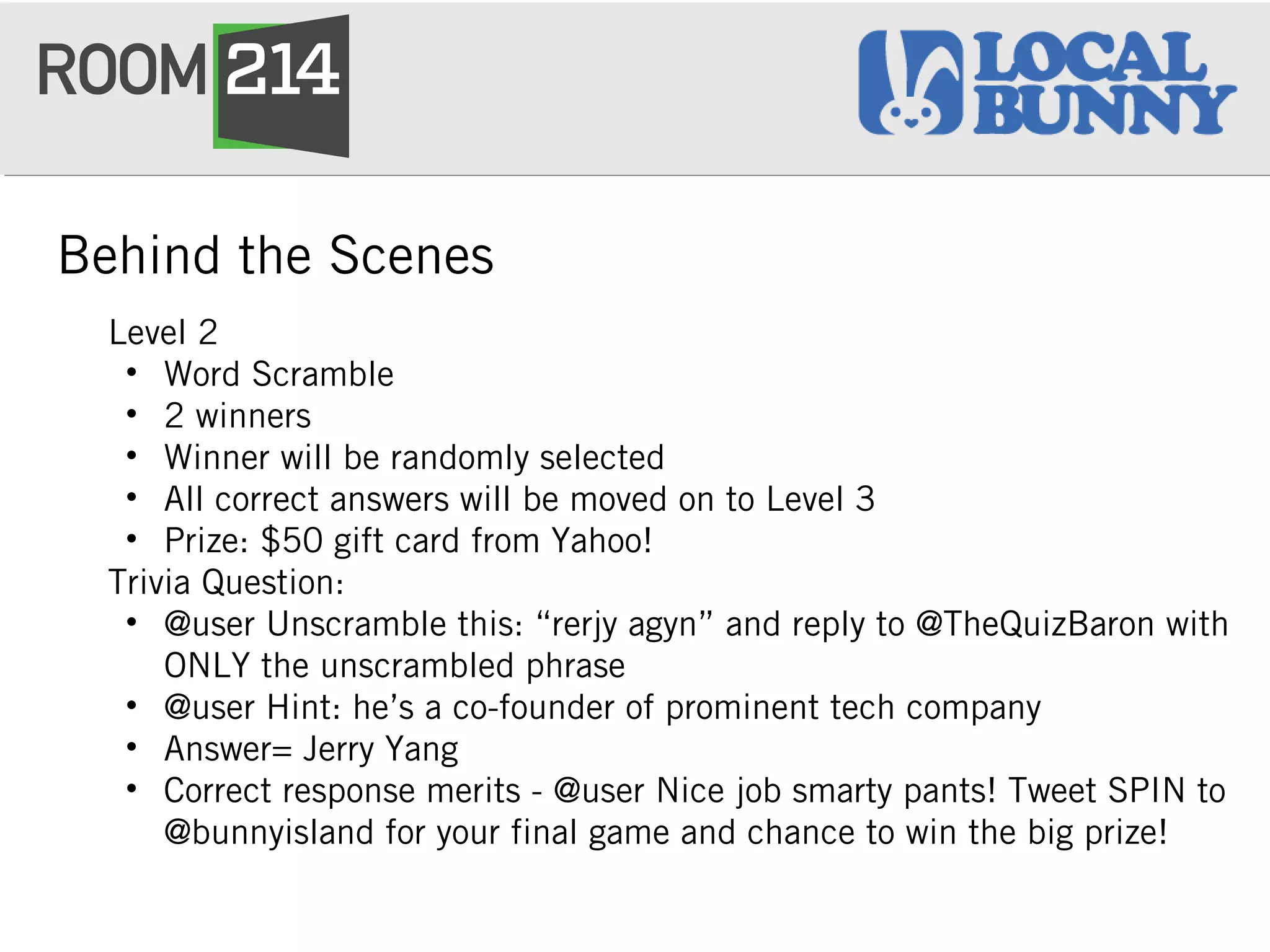 Behind the Scenes
Level 2
• Word Scramble
• 2 winners
• Winner will be randomly selected
• All correct answers will be moved on to Level 3
• Prize: $50 gift card from Yahoo!
Trivia Question:
• @user Unscramble this: “rerjy agyn” and reply to @TheQuizBaron with
ONLY the unscrambled phrase
• @user Hint: he’s a co-founder of prominent tech company
• Answer= Jerry Yang
• Correct response merits - @user Nice job smarty pants! Tweet SPIN to
@bunnyisland for your final game and chance to win the big prize!
 