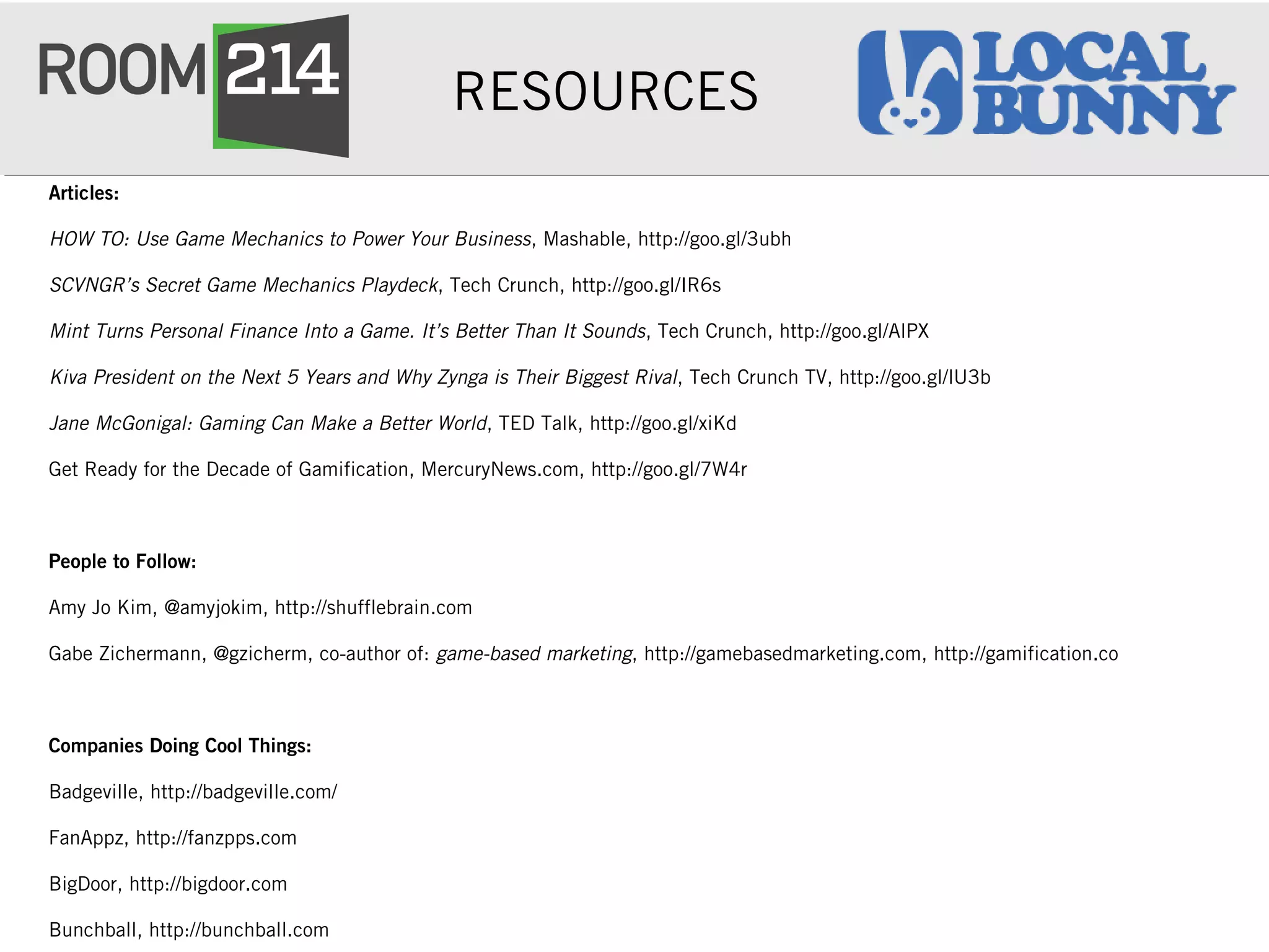 RESOURCES
Articles:
HOW TO: Use Game Mechanics to Power Your Business, Mashable, http://goo.gl/3ubh
SCVNGR’s Secret Game Mechanics Playdeck, Tech Crunch, http://goo.gl/IR6s
Mint Turns Personal Finance Into a Game. It’s Better Than It Sounds, Tech Crunch, http://goo.gl/AlPX
Kiva President on the Next 5 Years and Why Zynga is Their Biggest Rival, Tech Crunch TV, http://goo.gl/lU3b
Jane McGonigal: Gaming Can Make a Better World, TED Talk, http://goo.gl/xiKd
Get Ready for the Decade of Gamification, MercuryNews.com, http://goo.gl/7W4r
People to Follow:
Amy Jo Kim, @amyjokim, http://shufflebrain.com
Gabe Zichermann, @gzicherm, co-author of: game-based marketing, http://gamebasedmarketing.com, http://gamification.co
Companies Doing Cool Things:
Badgeville, http://badgeville.com/
FanAppz, http://fanzpps.com
BigDoor, http://bigdoor.com
Bunchball, http://bunchball.com
 