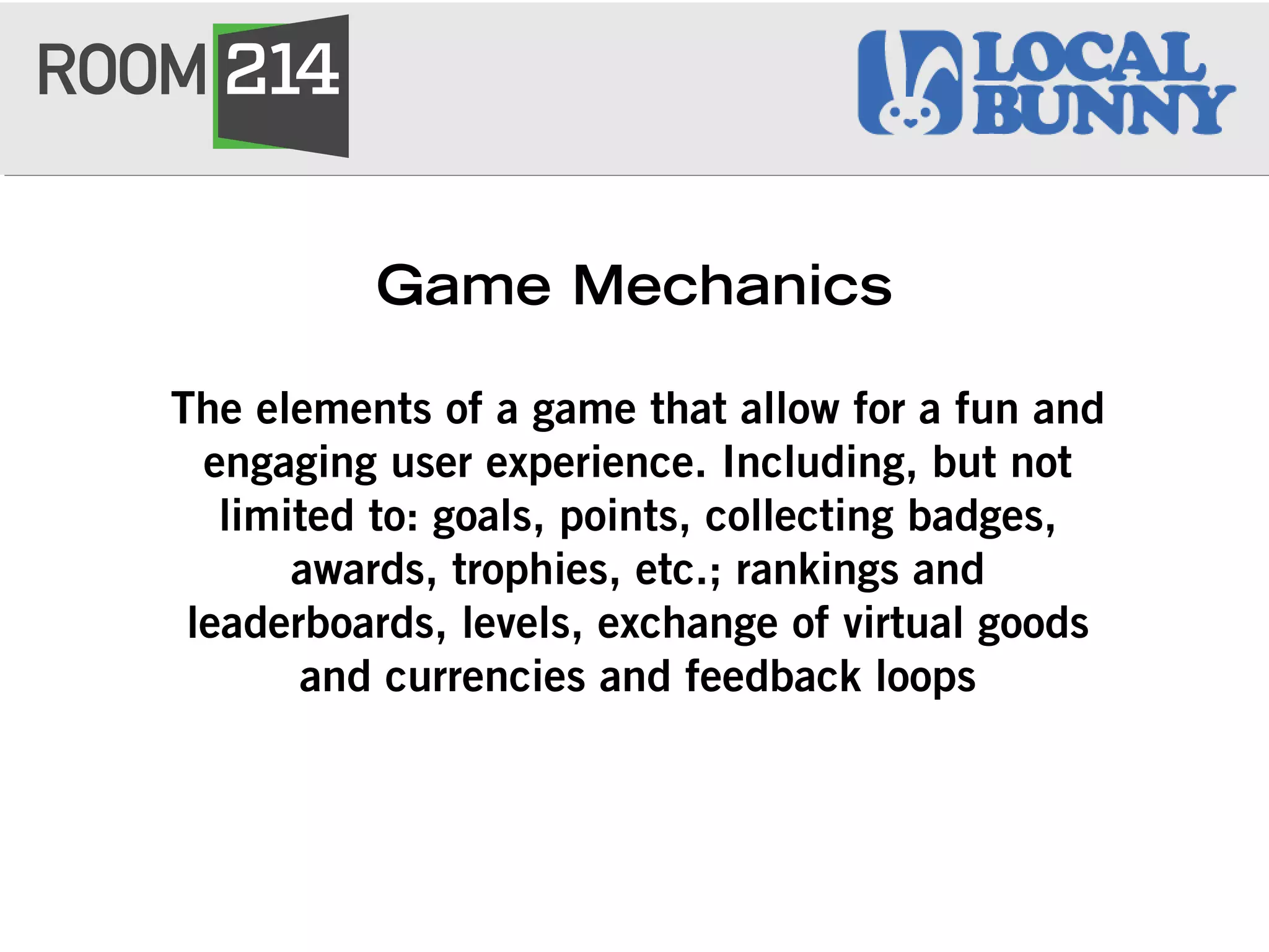 Game Mechanics
The elements of a game that allow for a fun and
engaging user experience. Including, but not
limited to: goals, points, collecting badges,
awards, trophies, etc.; rankings and
leaderboards, levels, exchange of virtual goods
and currencies and feedback loops
 