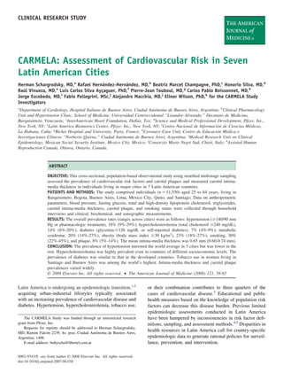 CLINICAL RESEARCH STUDY




CARMELA: Assessment of Cardiovascular Risk in Seven
Latin American Cities
Herman Schargrodsky, MD,a Rafael Hernández-Hernández, MD,b Beatriz Marcet Champagne, PhD,c Honorio Silva, MD,d
Raúl Vinueza, MD,e Luis Carlos Silva Ayçaguer, PhD,f Pierre-Jean Touboul, MD,g Carlos Pablo Boissonnet, MD,h
Jorge Escobedo, MD,i Fabio Pellegrini, MSc,j Alejandro Macchia, MD,j Elinor Wilson, PhD,k for the CARMELA Study
Investigators
a
 Department of Cardiology, Hospital Italiano de Buenos Aires, Ciudad Autónoma de Buenos Aires, Argentina; bClinical Pharmacology
Unit and Hypertension Clinic, School of Medicine, Universidad Centroccidental “Lisandro Alvarado,” Decanato de Medicina,
Barquisimeto, Venezuela; cInterAmerican Heart Foundation, Dallas, Tex; dScience and Medical Professional Development, Pﬁzer, Inc.,
New York, NY; eLatin America Biometrics Center, Pﬁzer, Inc., New York, NY; fCentro Nacional de Información de Ciencias Médicas,
La Habana, Cuba; gBichet Hospital and University, Paris, France; hCoronary Care Unit, Centro de Educación Médica e
Investigaciones Clínicas “Norberto Quirno,” Ciudad Autónoma de Buenos Aires, Argentina; iMedical Research Unit on Clinical
Epidemiology, Mexican Social Security Institute, Mexico City, Mexico; jConsorzio Mario Negri Sud, Chieti, Italy; kAssisted Human
Reproduction Canada, Ottawa, Ontario, Canada.



                   ABSTRACT

                  OBJECTIVE: This cross-sectional, population-based observational study using stratiﬁed multistage sampling
                  assessed the prevalence of cardiovascular risk factors and carotid plaques and measured carotid intima-
                  media thickness in individuals living in major cities in 7 Latin American countries.
                  PATIENTS AND METHODS: The study comprised individuals (n 11,550) aged 25 to 64 years, living in
                  Barquisimeto, Bogota, Buenos Aires, Lima, Mexico City, Quito, and Santiago. Data on anthropometric
                  parameters, blood pressure, fasting glucose, total and high-density lipoprotein cholesterol, triglycerides,
                  carotid intima-media thickness, carotid plaque, and smoking status were collected through household
                  interviews and clinical, biochemical, and sonographic measurements.
                  RESULTS: The overall prevalence rates (ranges across cities) were as follows: hypertension ( 140/90 mm
                  Hg or pharmacologic treatment), 18% (9%-29%); hypercholesterolemia (total cholesterol 240 mg/dL),
                  14% (6%-20%); diabetes (glycemia 126 mg/dL or self-reported diabetes), 7% (4%-9%); metabolic
                  syndrome, 20% (14%-27%); obesity (body mass index 30 kg/m2), 23% (18%-27%); smoking, 30%
                  (22%-45%); and plaque, 8% (5%-14%). The mean intima-media thickness was 0.65 mm (0.60-0.74 mm).
                  CONCLUSION: The prevalence of hypertension mirrored the world average in 3 cities but was lower in the
                  rest. Hypercholesterolemia was highly prevalent even in countries of different socioeconomic levels. The
                  prevalence of diabetes was similar to that in the developed countries. Tobacco use in women living in
                  Santiago and Buenos Aires was among the world’s highest. Intima-media thickness and carotid plaque
                  prevalences varied widely.
                  © 2008 Elsevier Inc. All rights reserved. • The American Journal of Medicine (2008) 121, 58-65


Latin America is undergoing an epidemiologic transition,1,2               or their combination contributes to three quarters of the
acquiring urban-industrial lifestyles typically associated                cases of cardiovascular disease.3 Educational and public
with an increasing prevalence of cardiovascular disease and               health measures based on the knowledge of population risk
diabetes. Hypertension, hypercholesterolemia, tobacco use,                factors can decrease this disease burden. Previous limited
                                                                          epidemiologic assessments conducted in Latin America
   The CARMELA Study was funded through an unrestricted research          have been hampered by inconsistencies in risk factor deﬁ-
grant from Pﬁzer, Inc.                                                    nitions, sampling, and assessment methods.4,5 Disparities in
   Requests for reprints should be addressed to Herman Schargrodsky,
MD, Ramón Falcón 2239, 4o. piso, Ciudad Autónoma de Buenos Aires,
                                                                          health resources in Latin America call for country-speciﬁc
Argentina, 1406.                                                          epidemiologic data to generate rational policies for surveil-
   E-mail address: bubyscha@ﬁbertel.com.ar                                lance, prevention, and intervention.

0002-9343/$ -see front matter © 2008 Elsevier Inc. All rights reserved.
doi:10.1016/j.amjmed.2007.08.038
 