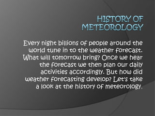 History of meteorology Every night billions of people around the world tune in to the weather forecast. What will tomorrow bring? Once we hear the forecast we then plan our daily activities accordingly. But how did weather forecasting develop? Let's take a look at the history of meteorology.  