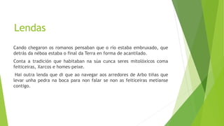 Lendas
Cando chegaron os romanos pensaban que o río estaba embruxado, que
detrás da néboa estaba o final da Terra en forma de acantilado.
Conta a tradición que habitaban na súa cunca seres mitolóxicos coma
feiticeiras, Xarcos e homes-peixe.
Hai outra lenda que di que ao navegar aos arredores de Arbo tiñas que
levar unha pedra na boca para non falar se non as feiticeiras metíanse
contigo.
 