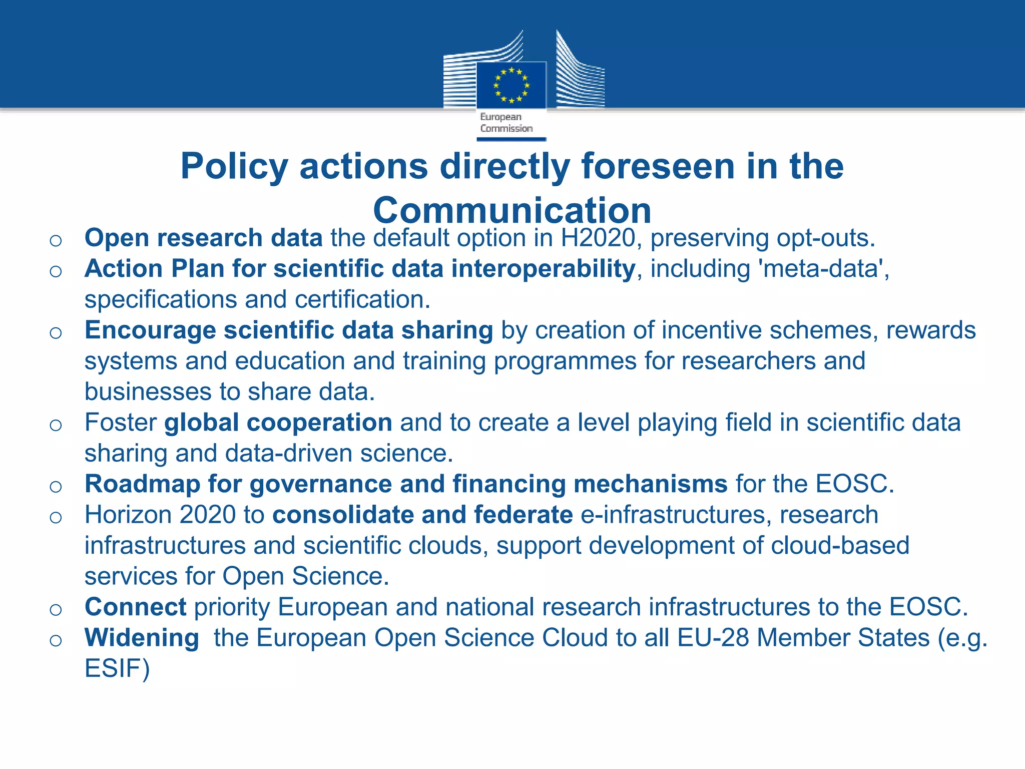 o Open research data the default option in H2020, preserving opt-outs.
o Action Plan for scientific data interoperability, including 'meta-data',
specifications and certification.
o Encourage scientific data sharing by creation of incentive schemes, rewards
systems and education and training programmes for researchers and
businesses to share data.
o Foster global cooperation and to create a level playing field in scientific data
sharing and data-driven science.
o Roadmap for governance and financing mechanisms for the EOSC.
o Horizon 2020 to consolidate and federate e-infrastructures, research
infrastructures and scientific clouds, support development of cloud-based
services for Open Science.
o Connect priority European and national research infrastructures to the EOSC.
o Widening the European Open Science Cloud to all EU-28 Member States (e.g.
ESIF)
Policy actions directly foreseen in the
Communication