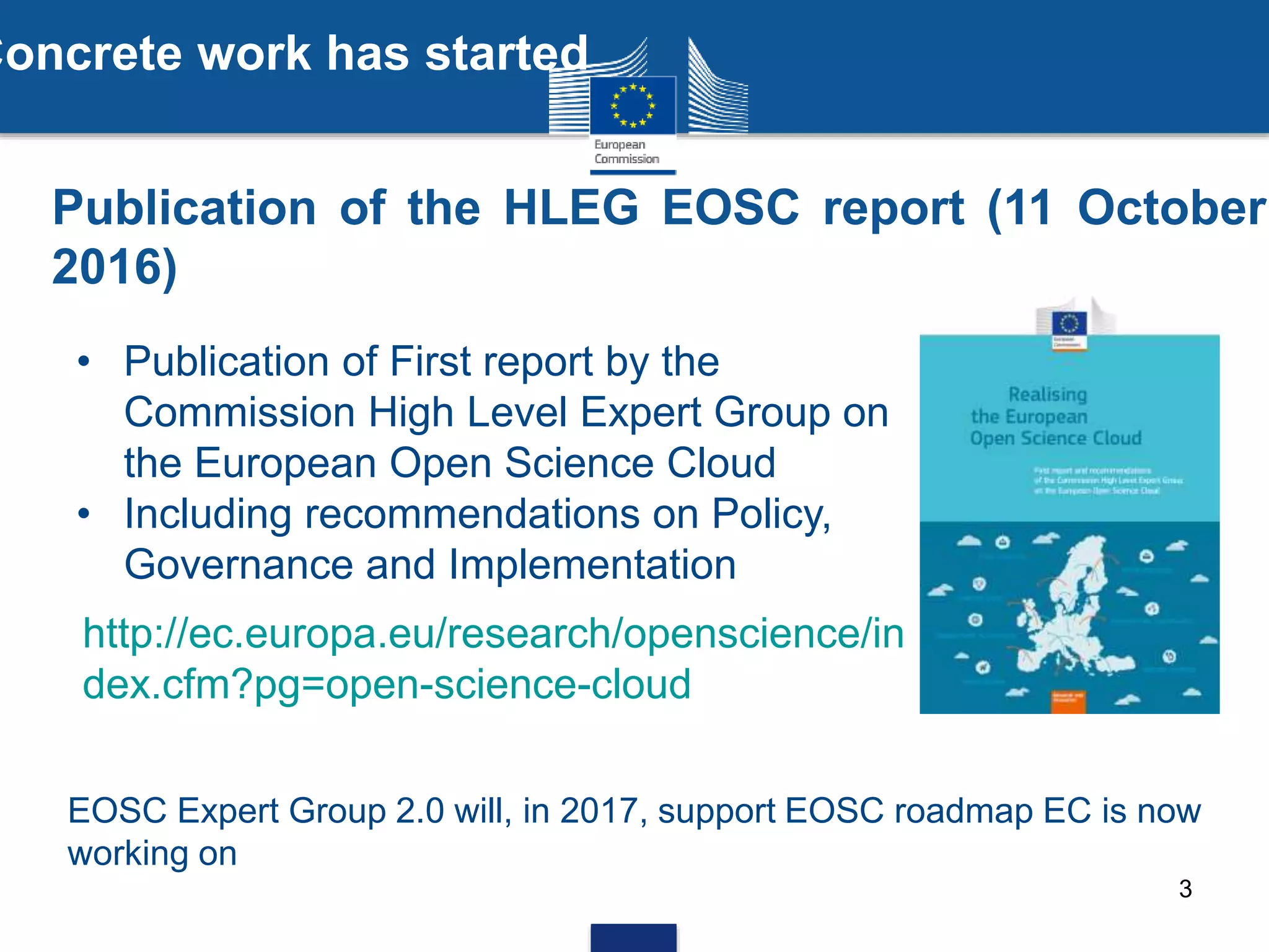 3
Publication of the HLEG EOSC report (11 October
2016)
• Publication of First report by the
Commission High Level Expert Group on
the European Open Science Cloud
• Including recommendations on Policy,
Governance and Implementation
EOSC Expert Group 2.0 will, in 2017, support EOSC roadmap EC is now
working on
http://ec.europa.eu/research/openscience/in
dex.cfm?pg=open-science-cloud
Concrete work has started