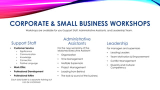 CORPORATE & SMALL BUSINESS WORKSHOPS
Workshops are available for your Support Staff, Administrative Assistants, and Leadership Team.

Administrative
Assistants

Support Staff
•

Customer Service
•

Significance

•
•
•
•

Communication
Knowledge
Connection
Positive Language

For the new secretary of the
seasoned Executive Assistant
•

Organization

•

Time Management

•

Multiple Supervisors

•

Work Ethic

•

Project Management

•

Professional Development

•

Leading from Behind

•

Professional Attire

•

The look & sound of the business

Each bold bullet is a separate training but
can be combined.

Leadership
For managers and supervisors
•

Leading Leaders

•

Team Motivation & Empowerment

•

Conflict Management

•

Diversity and Cultural
Competency

 