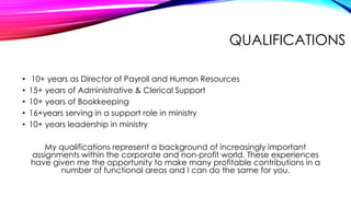 QUALIFICATIONS
•
•
•
•
•

10+ years as Director of Payroll and Human Resources
15+ years of Administrative & Clerical Support
10+ years of Bookkeeping
16+years serving in a support role in ministry
10+ years leadership in ministry
My qualifications represent a background of increasingly important
assignments within the corporate and non-profit world. These experiences
have given me the opportunity to make many profitable contributions in a
number of functional areas and I can do the same for you.

 