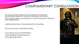 COMPLIMENTARY CONSULTATION
Let me serve the needs of your business or ministry by
providing professional, hands-on training to your team.
Each session will be customized to meet the specific needs of
your organization.
Additional services: Virtual Assistant & Consulting
Set up your free consultation today.
www.about.me/carmelawilliams
CarmelaWilliams76@gmail.com
(912) 386-4640 office

 
