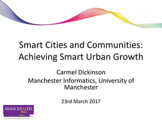 Smart Cities and Communities:
Achieving Smart Urban Growth
Carmel Dickinson
Manchester Informatics, University of
Manchester
23rd March 2017
carmel.dickinson@manchester.ac.uk
 