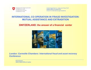 Federal Department of Justice and Police FDJP
Federal Office of Justice FOJ
Division for International Legal Assistance
Pascal Gossin
Swiss Federal Office of Justice
London: Carmelite Chambers: International fraud and asset recovery
Conference
INTERNATIONAL CO OPERATION IN FRAUD INVESTIGATION:
MUTUAL ASSISTANCE AND EXTRADITION
SWITZERLAND: the answer of a financial center
 