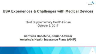 USA Experiences & Challenges with Medical Devices
Third Supplementary Health Forum
October 5, 2017
Carmella Bocchino, Senior Advisor
America’s Health Insurance Plans (AHIP)
1
 