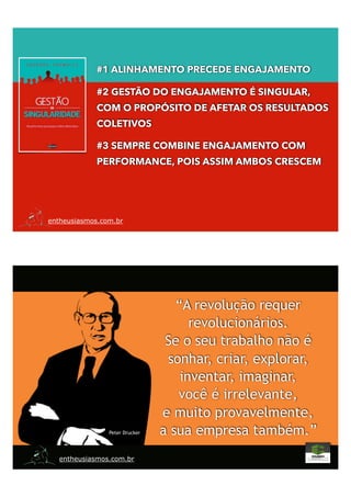 entheusiasmos.com.br
#1 ALINHAMENTO PRECEDE ENGAJAMENTO
#2 GESTÃO DO ENGAJAMENTO É SINGULAR,
COM O PROPÓSITO DE AFETAR OS RESULTADOS
COLETIVOS
#3 SEMPRE COMBINE ENGAJAMENTO COM
PERFORMANCE, POIS ASSIM AMBOS CRESCEM
entheusiasmos.com.br
“A revolução requer
revolucionários.
Se o seu trabalho não é
sonhar, criar, explorar,
inventar, imaginar,
você é irrelevante,
e muito provavelmente,
a sua empresa também.”Peter Drucker
 