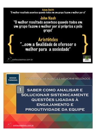 Adam Smith
"O melhor resultado acontece quando todos em um grupo fazem o melhor por si"
John Nash
"O melhor resultado acontece quando todos em
um grupo fazem o melhor por si próprios e pelo
grupo"
{ }entheusiasmos.com.br
Aristóteles
“…com a ﬁnalidade de oferecer o
melhor para a sociedade”
entheusiasmos.com.br
1 saber como analisar e
solucionar sistemicamente
questões ligadas à
engajamento e
produtividade da equipe
COMO ENGAJAR TALENTOS E MELHORAR RESULTADOSDESIGN
THINKING
 