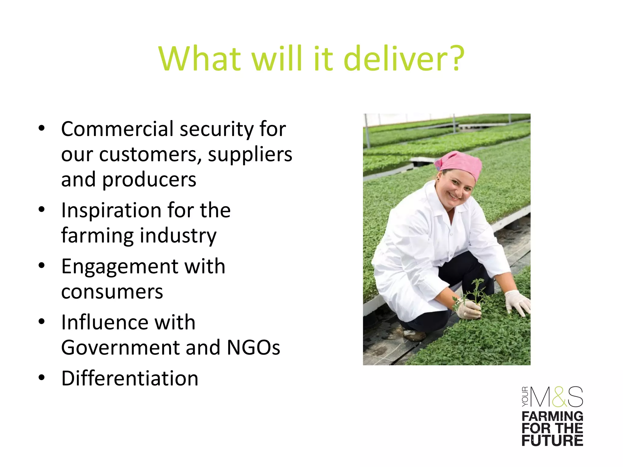 What will it deliver?
• Commercial security for
  our customers, suppliers
  and producers
• Inspiration for the
  farming industry
• Engagement with
  consumers
• Influence with
  Government and NGOs
• Differentiation
 