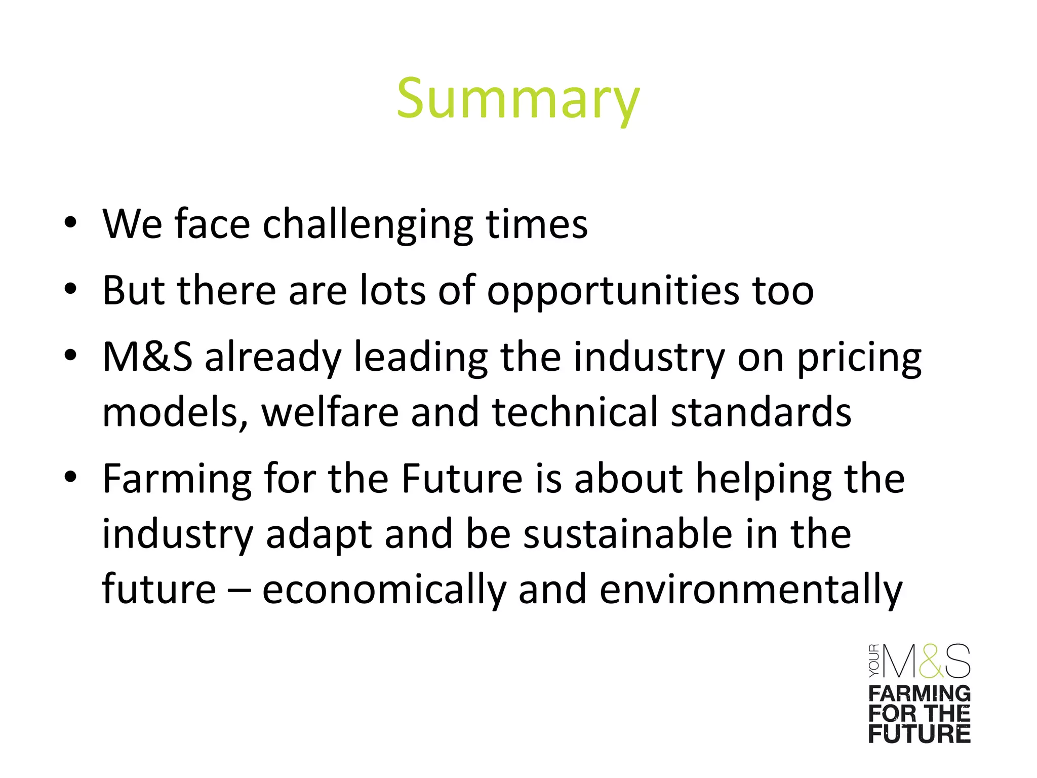 Summary
• We face challenging times
• But there are lots of opportunities too
• M&S already leading the industry on pricing
  models, welfare and technical standards
• Farming for the Future is about helping the
  industry adapt and be sustainable in the
  future – economically and environmentally
 