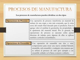 Una operación de proceso transforma un material de
trabajo de una etapa a otra más avanzada, que lo sitúa
cerca del estado final deseado para el producto. Esto le
agrega valor al cambiar la geometría, las propiedades o
la apariencia del material inicial. Por lo general, las
operaciones de proceso se ejecutan sobre partes
discretas de trabajo, pero algunas de ellas se aplican
también a artículos ensamblados.
Operaciones de Proceso:
Los procesos de manufactura pueden dividirse en dos tipos
Operaciones de Ensamble: Una operación de ensamble une dos o más
componentes para crear una nueva entidad llamada
ensamble, sub-ensamble o cualquier otra manera que
se refiera al proceso de unir (por ejemplo a un
ensamble soldado se le llama conjunto soldado).
 