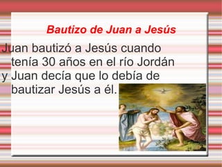 Bautizo de Juan a Jesús Juan bautizó a Jesús cuando tenía 30 años en el río Jordán y Juan decía que lo debía de bautizar Jesús a él.  