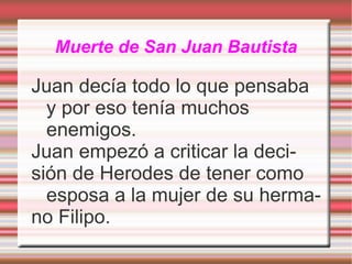 Muerte de San Juan Bautista Juan decía todo lo que pensaba y por eso tenía muchos enemigos. Juan empezó a criticar la deci- sión de Herodes de tener como esposa a la mujer de su herma- no Filipo. 