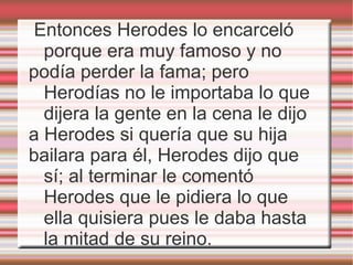 Entonces Herodes lo encarceló porque era muy famoso y no podía perder la fama; pero Herodías no le importaba lo que dijera la gente en la cena le dijo  a Herodes si quería que su hija  bailara para él, Herodes dijo que sí; al terminar le comentó Herodes que le pidiera lo que ella quisiera pues le daba hasta la mitad de su reino. 