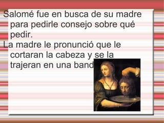 Salomé fue en busca de su madre para pedirle consejo sobre qué pedir. La madre le pronunció que le cortaran la cabeza y se la trajeran en una bandeja. 