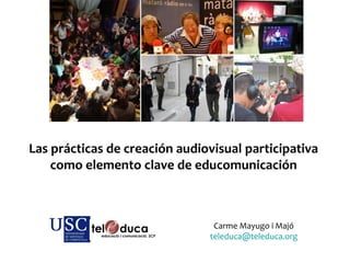 Las prácticas de creación audiovisual participativa
como elemento clave de educomunicación
Carme Mayugo i Majó
teleduca@teleduca.org
 