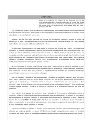 JUSTIFICATIVA


                                                “Todas as experiências são válidas; as que fracassam, as que dão
                                                certo, as que degeneram e as que regeneram, à medida que somos
                                                capazes de registrá-las, de processá-las, de discuti-las, de transformá-
                                                las, dessa forma, em ensinamentos para avançar cada vez mais”.
                                                (SINGER, 2001:44)

    Este trabalho teve origem a partir da criação do projeto de inclusão digital para professores e funcionários da rede
municipal de ensino em Jaguarão. Nesse projeto, buscou-se preparar os profissionais de educação do município para a
utilização das novas tecnologias em sala de aula.


    Durante o ano de 2011 foram oferecidas dez oficinas com os seguintes conteúdos: editores de Textos, de
apresentação de slides e planilha de cálculos do BrOffice; recursos do Gmail; construção de Blog, Site e Wiki; análise e
exploração dos recursos do Linux Educacional, TV Escola e Rived.


    Foi escolhida a modalidade de oficinas, para realizar as formações, por acreditar que a prática é de fundamental
importância ao preparar professores para a utilização das tecnologias em sala de aula, como afirma Moran (1998:154),
ao dizer que “muita informação permanece no reino da teoria, da reflexão intelectual, na razão. Ela precisa ser
vivenciada, assumida, incorporada, aceita profundamente, para tornar-se produtiva, na ação transformadora”. Nesse
sentido, considera-se que a preparação dos professores com oficinas práticas possa colaborar para a sua iniciação na
Informática Educativa e, paralelamente, permitirá a troca de experiências e a aprendizagem em uma via de duplo
sentido, no qual todos os envolvidos podem aprender e ensinar.


    No livro Tecnologias da Internet, Mírian Oliveira, em seu texto ‘Fatores internos de atração: o que adotar no site’,
registra que “os recursos tecnológicos disponíveis facilitam a interação entre pessoas e instituições como, por exemplo,
entre professores e alunos”, desta forma, considera-se importante oferecer formações aos profissionais da educação
para a utilização desses recursos em sua prática pedagógica.


    Busca-se, portanto, a preparação dos professores para a utilização de hipertextos, imagens e sons, bem como,
para a prática colaborativa com seus alunos. Pierre Lévy (1993:40), em seu livro ‘As tecnologias da Inteligência’
registra que “o hipertexto ou a multimídia interativa adequam-se particularmente aos usos educativos. É bem
conhecido o papel fundamental do envolvimento pessoal do aluno no processo de aprendizagem”. Nesse sentido, esta
formação pretende estimular a utilização da construção colaborativa e as ferramentas interativas por parte dos
professores.


    Neste trabalho de preparação dos professores para a utilização de ferramentas de colaboração, pretende-se
“provocar a tomada de consciência de que o papel do educador não é necessariamente o de provedor de informações,
mas principalmente de orientador e parceiro na aprendizagem e novas descobertas, respeitando as idéias e estilos de
trabalho dos alunos” (ALMEIDA & PRADO, 2003: 76). Com essa experiência os professores-alunos vivenciarão na
prática as possibilidades de construção de páginas sobre um determinado tema, percebendo a importância do respeito
ao ritmo individual dos sujeitos envolvidos no processo.


    Espera-se que ao final do trabalho, os docentes tenham aprimorado o domínio operacional da tecnologia e mídia
utilizadas, que estejam preparados para a auto-reflexão sobre a utilização pedagógica desses recursos nas atividades
com alunos, que adotem hábitos de cultivo à autoria para que possam trabalhar colaborativamente com seus alunos.
 