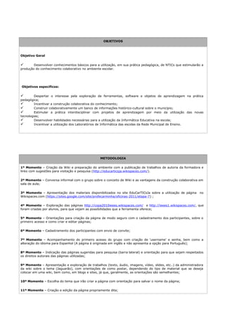 OBJETIVOS



Objetivo Geral


       Desenvolver conhecimentos básicos para a utilização, em sua prática pedagógica, de NTICs que estimularão a
produção do conhecimento colaborativo no ambiente escolar.




Objetivos específicos:


        Despertar o interesse pela exploração de ferramentas, software e objetos de aprendizagem na prática
pedagógica;
        Incentivar a construção colaborativa do conhecimento;
        Construir colaborativamente um banco de informações histórico-cultural sobre o município;
        Estimular a prática interdisciplinar com projetos de aprendizagem por meio da utilização das novas
tecnologias;
        Desenvolver habilidades necessárias para a utilização da Informática Educativa na escola;
        Incentivar a utilização dos Laboratórios de Informática das escolas da Rede Municipal de Ensino.




                                                  METODOLOGIA


1º Momento – Criação da Wiki e preparação do ambiente com a publicação de trabalhos de autoria da formadora e
links com sugestões para visitação e pesquisa (http://educarticsja.wikispaces.com/).

2º Momento – Conversa informal com o grupo sobre o conceito de Wiki e as vantagens da construção colaborativa em
sala de aula;

3º Momento – Apresentação dos materiais disponibilizados no site EduCarTICsJa sobre a utilização de página      no
Wikispaces.com (https://sites.google.com/site/profecarminha/oficinas-2011/etapa-7) ;

4º Momento – Exploração das páginas http://copa2010ieees.wikispaces.com/ e http://ieees1.wikispaces.com/, que
foram criadas por alunos, para que vejam as possibilidades que a ferramenta oferece;

5º Momento – Orientações para criação da página de modo seguro com o cadastramento dos participantes, sobre o
primeiro acesso e como criar e editar páginas;

6º Momento – Cadastramento dos participantes com envio de convite;

7º Momento – Acompanhamento do primeiro acesso do grupo com criação de 'username' e senha, bem como a
alteração do idioma para Espanhol (A página é originada em inglês e não apresenta a opção para Português);

8º Momento – Indicação das páginas sugeridas para pesquisa (barra lateral) e orientação para que sejam respeitados
os direitos autorais das páginas utilizadas;

9º Momento – Apresentação e exploração de trabalhos (texto, áudio, imagens, vídeo, slides, etc..) da administradora
da wiki sobre o tema (Jaguarão), com orientações de como postar, dependendo do tipo de material que se deseja
colocar em uma wiki, bem como, em blogs e sites, já que, geralmente, as orientações são semelhantes;

10º Momento – Escolha do tema que irão criar a página com orientação para salvar o nome da página;

11º Momento – Criação e edição da página propriamente dita;
 