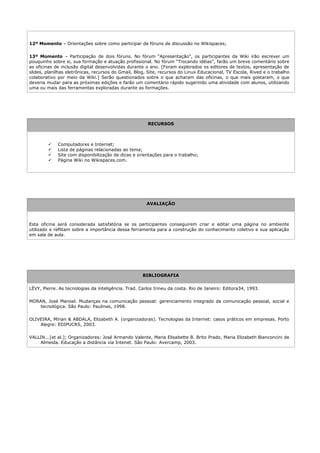 12º Momento – Orientações sobre como participar de fóruns de discussão no Wikispaces;

13º Momento – Participação de dois fóruns. No fórum “Apresentação”, os participantes da Wiki irão escrever um
pouquinho sobre si, sua formação e atuação profissional. No fórum “Trocando idéias”, farão um breve comentário sobre
as oficinas de inclusão digital desenvolvidas durante o ano. [Foram explorados os editores de textos, apresentação de
slides, planilhas eletrônicas, recursos do Gmail, Blog, Site, recursos do Linux Educacional, TV Escola, Rived e o trabalho
colaborativo por meio da Wiki.] Serão questionados sobre o que acharam das oficinas, o que mais gostaram, o que
deveria mudar para as próximas edições e farão um comentário rápido sugerindo uma atividade com alunos, utilizando
uma ou mais das ferramentas exploradas durante as formações.




                                                       RECURSOS



            Computadores e Internet;
            Lista de páginas relacionadas ao tema;
            Site com disponibilização de dicas e orientações para o trabalho;
            Página Wiki no Wikispaces.com.




                                                       AVALIAÇÃO



Esta oficina será considerada satisfatória se os participantes conseguirem criar e editar uma página no ambiente
utilizado e reflitam sobre a importância dessa ferramenta para a construção do conhecimento coletivo e sua aplicação
em sala de aula.




                                                     BIBLIOGRAFIA


LÉVY, Pierre. As tecnologias da inteligência. Trad. Carlos Irineu da costa. Rio de Janeiro: Editora34, 1993.

MORAN, José Manoel. Mudanças na comunicação pessoal: gerenciamento integrado da comunicação pessoal, social e
   tecnológica. São Paulo: Paulinas, 1998.

OLIVEIRA, Mírian & ABDALA, Elizabeth A. (organizadoras). Tecnologias da Internet: casos práticos em empresas. Porto
    Alegre: EDIPUCRS, 2003.

VALLIN...[et al.]; Organizadores: José Armando Valente, Maria Elisabette B. Brito Prado, Maria Elizabeth Bianconcini de
    Almeida. Educação a distância via Intenet. São Paulo: Avercamp, 2003.
 