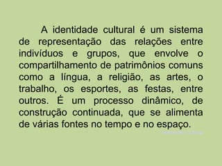 A identidade cultural é um sistema
de representação das relações entre
indivíduos e grupos, que envolve o
compartilhamento de patrimônios comuns
como a língua, a religião, as artes, o
trabalho, os esportes, as festas, entre
outros. É um processo dinâmico, de
construção continuada, que se alimenta
de várias fontes no tempo e no espaço.
                               Identidade Cultural
 