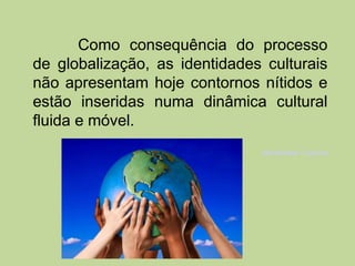 Como consequência do processo
de globalização, as identidades culturais
não apresentam hoje contornos nítidos e
estão inseridas numa dinâmica cultural
fluida e móvel.
                               Identidade Cultural
 
