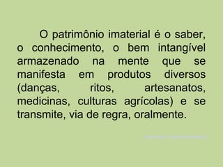 O patrimônio imaterial é o saber,
o conhecimento, o bem intangível
armazenado na mente que se
manifesta em produtos diversos
(danças,        ritos,     artesanatos,
medicinas, culturas agrícolas) e se
transmite, via de regra, oralmente.
                          Patrimônio Cultural Imaterial
 