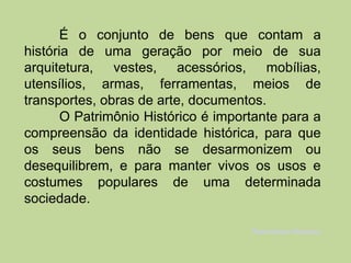 É o conjunto de bens que contam a
história de uma geração por meio de sua
arquitetura, vestes, acessórios, mobílias,
utensílios, armas, ferramentas, meios de
transportes, obras de arte, documentos.
       O Patrimônio Histórico é importante para a
compreensão da identidade histórica, para que
os seus bens não se desarmonizem ou
desequilibrem, e para manter vivos os usos e
costumes populares de uma determinada
sociedade.

                                     Patrimônio Histórico
 