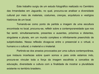Este trabalho surgiu de um estudo fotográfico realizado no Cemitério
das Irmandades em Jaguarão, no qual, procurou-se analisar a diversidade
cultural por meio de materiais, costumes, crenças, arquitetura e vestígios
históricos de um local.
          Tomando-se como ponto de partida a imagem de uma escultura
encontrada no local, procurou-se, refletir sobre a contemporaneidade que nos
faz sentir, simultaneamente, presentes e ausentes, próximos e distantes,
singulares e plurais, em um mundo complexo e infinitamente preenchido de
subjetividades. Nessa reflexão divaga-se entre o presencial e o virtual, o
humano e o cultural, o material e o imaterial.
          Partindo-se dos anseios provocados por uma cultura contemporânea,
que instaura incertezas sobre quem somos e para onde estamos indo,
procura-se vincular toda a força da imagem escolhida a conceitos de
educação, diversidade e cultura com a finalidade de mostrar a pluralidade
existente no território brasileiro.
 