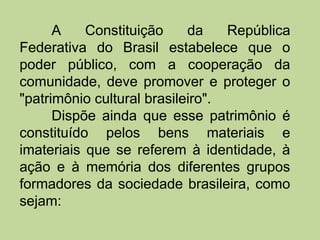 A    Constituição     da    República
Federativa do Brasil estabelece que o
poder público, com a cooperação da
comunidade, deve promover e proteger o
"patrimônio cultural brasileiro".
      Dispõe ainda que esse patrimônio é
constituído pelos bens materiais e
imateriais que se referem à identidade, à
ação e à memória dos diferentes grupos
formadores da sociedade brasileira, como
sejam:
 