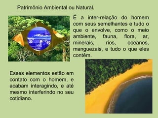 Patrimônio Ambiental ou Natural.
                         É a inter-relação do homem
                         com seus semelhantes e tudo o
                         que o envolve, como o meio
                         ambiente, fauna, flora, ar,
                         minerais,    rios,   oceanos,
                         manguezais, e tudo o que eles
                         contêm.


Esses elementos estão em
contato com o homem, e
acabam interagindo, e até
mesmo interferindo no seu
cotidiano.
 