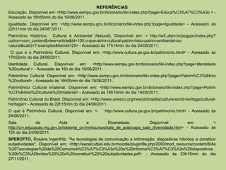 REFERÊNCIAS
Educação. Disponível em: <http://www.esmpu.gov.br/dicionario/tiki-index.php?page=Educa%C3%A7%C3%A3o > -
Acessado ás 15h55min do dia 19/06/2011.
Igualdade. Disponível em: <http://www.esmpu.gov.br/dicionario/tiki-index.php?page=Igualdade> - Acessado ás
22h11min do dia 24/06*/2011.
Patrimônio Histórico, Cultural e Ambiental (Natural). Disponível em: < http://w3.ufsm.br/ppgppc/index.php?
option=com_content&view=article&id=105:o-que-atrim-cultural-patrim-histo-patrim-ambiental-ou-
natural&catid=7:examples&Itemid=25> - Acessado às 17h14min do dia 24/06/2011.
 O que é o Patrimônio Cultural. Disponível em: <http://www.cultura.pe.gov.br/patrimonio.html> - Acessado às
17h52min do dia 24/06/2011.
Identidade Cultural. Disponível em: <http://www.esmpu.gov.br/dicionario/tiki-index.php?page=Identidade
%20cultural > - Acessado ás 16h do dia 19/06/2011.
Patrimônio Cultural. Disponível em: <http://www.esmpu.gov.br/dicionario/tiki-index.php?page=Patrim%C3%B4nio
%20cultural> - Acessado ás 16h05min do dia 19/06/2011..
Patrimônico Cultural Imaterial. Disponível em: <http://www.esmpu.gov.br/dicionario/tiki-index.php?page=Patrim
%C3%B4nio%20cultural%20imaterial> - Acessado ás 16h15min do dia 19/06/2011.
Patrimônio Cultural do Brasil. Disponível em: <http://www.unesco.org/new/pt/brasilia/culture/world-heritage/cultural-
heritage/> - Acessado ás 22h15min do dia 24/06/2011.
O que é Patrimônio Cultural. Disponível em: <         http://www.cultura.pe.gov.br/patrimonio.html> - Acessado às
24/06/2011.
Sala            de         Aula           e           Diversidade.         Disponível         em:        <
http://crv.educacao.mg.gov.br/sistema_crv/minicursos/sala_de_aula/capa_sala_diversidade.htm> - Acessado às
12h do dia 24/06/2011.
SPEROTTO, Rosária Ingenfritz. "As tecnologias de comunicação e informação: dispositivos híbridos a constituir
subjetividades". Disponível em: <http://secad.ufpel.edu.br/moodle/pluginfile.php/2093/mod_resource/content/8/As
%20Tecnologias%20de%20Comunica%C3%A7%C3%A3o%20e%20informa%C3%A7%C3%A3o%20dispositivos
%20h%C3%ADbridos%20%20a%20constituir%20%20subjetividades.pdf> - Acessado às 23h15min do dia
27/11/2011.
 