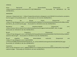 VÍDEOS

Hino         Nacional        da         Diversidade.        Disponível              em:
<http://www.youtube.com/watch?v=YjET2B8n9hQ>     - Acessado às 18h30min          do dia
19/06/2011.

IMAGENS

Baianas. Disponível em: < http://vapordecachoeira.blogspot.com/2010/11/cachoeira-prepara-
homenagem-irmandade.html> - Acessado às 21h do dia 24/06/2011.

Bandeira            do            Brasil         Praia.           Disponível  em:
<http://2.bp.blogspot.com/_enAuXlKfWFg/RvFBBNkGTiI/AAAAAAAAADA/8ze614hU98s/s320/
bandeira_do_brasil+praia.jpg> - Acessado às 13h10min do dia 24/06/2011.

Bandeira           com              biodiversidade.           Disponível             em:
<http://www.rbma.org.br/mercadomataatlantica/images/noticias/2007_06_11.jpg>           -
Acessado às 13h23min do dia 24/06/2011.

Brasil                      Capoeira.                    Disponível           em:
<http://3.bp.blogspot.com/_A3F2820uOII/SwqLBiZwPeI/AAAAAAAABLY/feFSS2HJ2Ow/s400/C
apoeira+Brasil.gif> - Acessado às 15h30min do dia 24/06/2011.

Brasil      orgulho       (mapa      diversidade natural).    Disponível             em
<http://1.bp.blogspot.com/_fpL0VKRR6-
c/TOsoambdfBI/AAAAAAAAAHQ/QCoV_Sr_kCk/s320/brasilorgulho21%25285%2529.jpg>              -
Acessado às 12h28min do dia 24/06/2011.

Capoeira.                       Disponível               em:                    <
http://4.bp.blogspot.com/_qN8S2Ed8I0o/TLL77AMq1NI/AAAAAAAAACA/lMhrEfhCsT4/s1600/
capoeira.jpg> - Acessado às 21h03min do dia 24/06/2011.
 